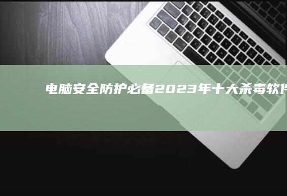 电脑安全防护必备：2023年十大杀毒软件实力排行榜